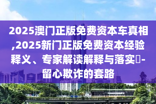 2025澳门正版免费资本车真相,2025新门正版免费资本经验释义、专家解读解释与落实-留心欺诈的套路